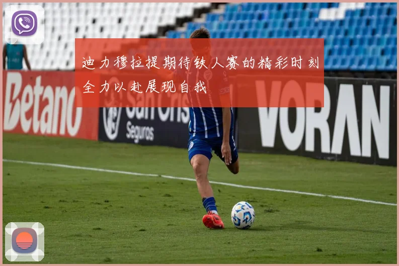 迪力穆拉提期待铁人赛的精彩时刻全力以赴展现自我