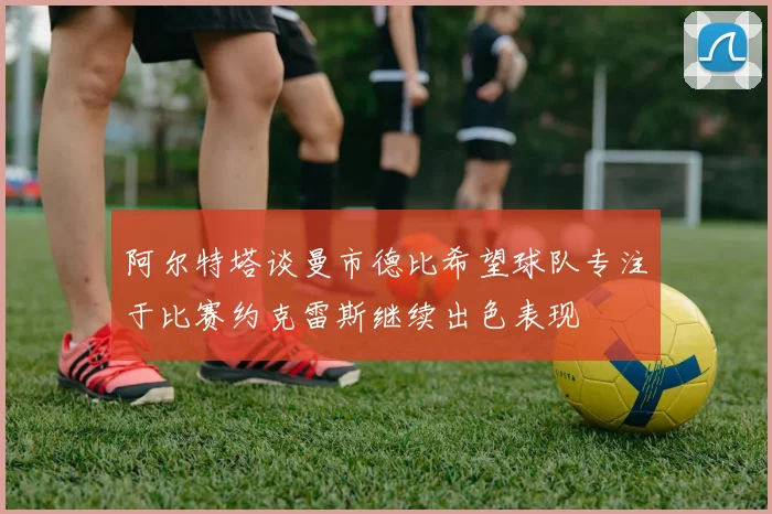 阿尔特塔谈曼市德比希望球队专注于比赛约克雷斯继续出色表现