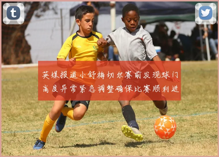 英媒报道小舒梅切尔赛前发现球门高度异常紧急调整确保比赛顺利进行