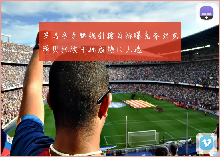 罗马冬季锋线引援目标曝光齐尔克泽贝托埃卡托成热门人选