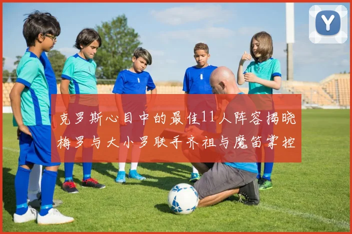 克罗斯心目中的最佳11人阵容揭晓梅罗与大小罗联手齐祖与魔笛掌控中场