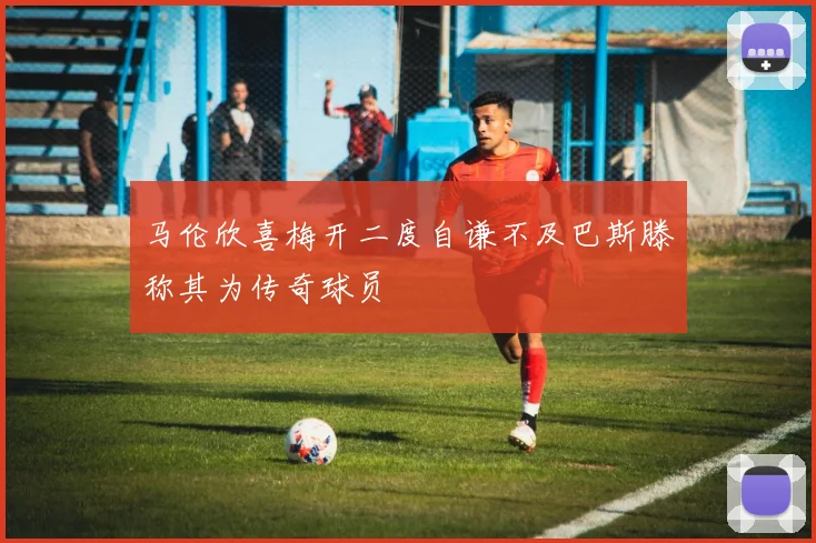 马伦欣喜梅开二度自谦不及巴斯滕称其为传奇球员