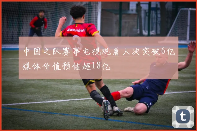 中国之队赛事电视观看人次突破6亿媒体价值预估超18亿