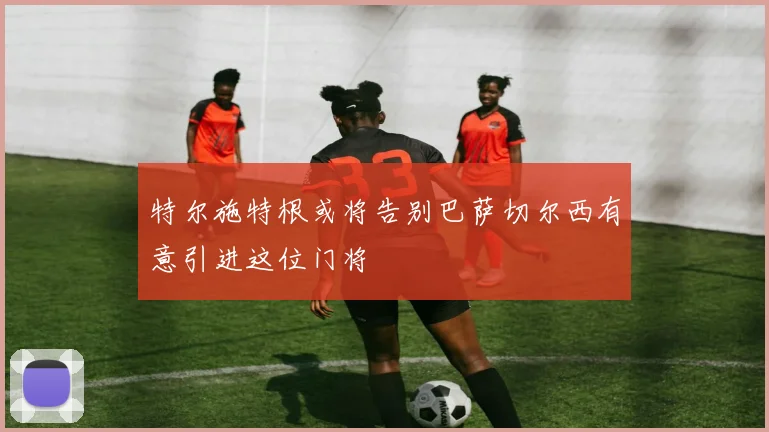 特尔施特根或将告别巴萨切尔西有意引进这位门将