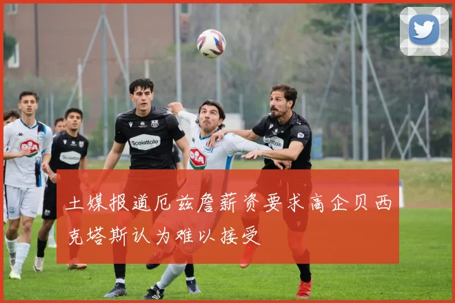 土媒报道厄兹詹薪资要求高企贝西克塔斯认为难以接受
