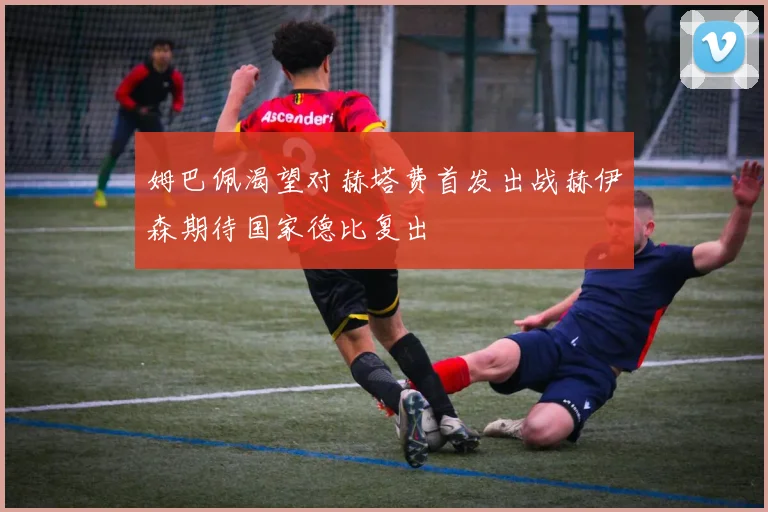 姆巴佩渴望对赫塔费首发出战赫伊森期待国家德比复出