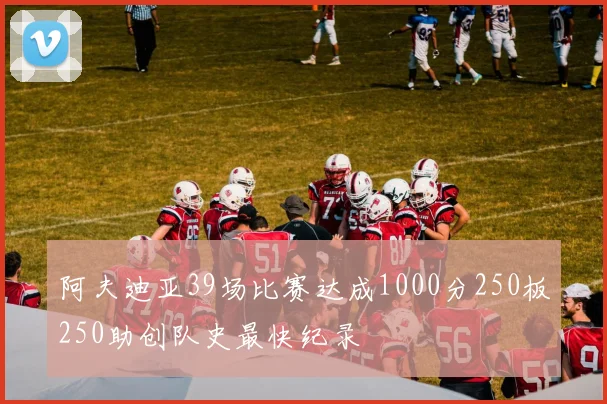 阿夫迪亚39场比赛达成1000分250板250助创队史最快纪录