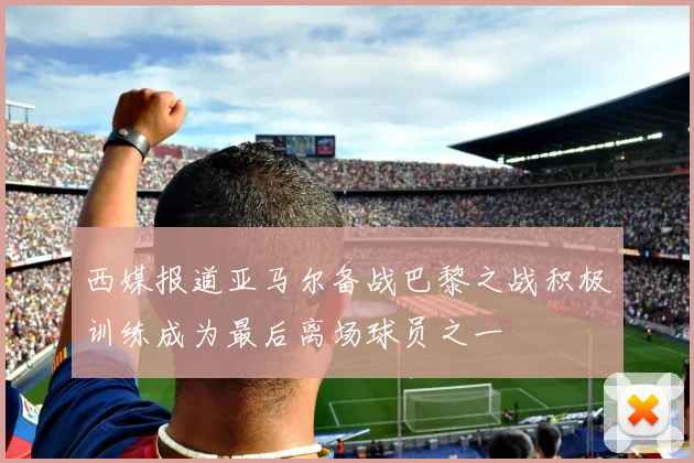 西媒报道亚马尔备战巴黎之战积极训练成为最后离场球员之一