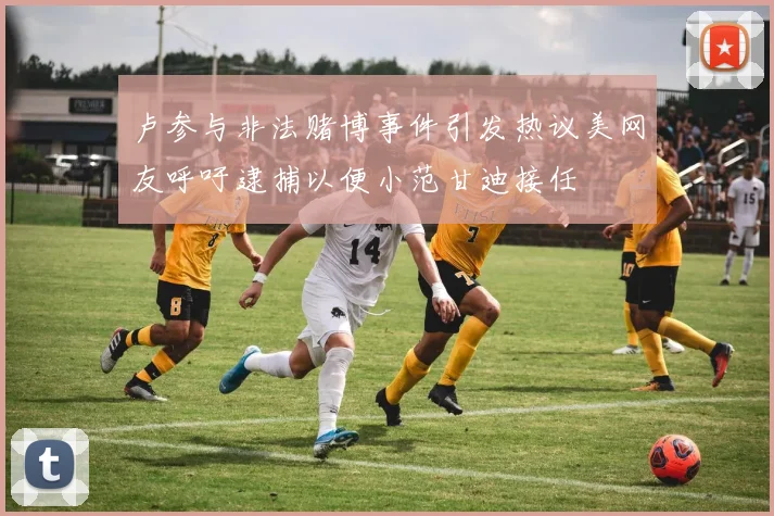 卢参与非法赌博事件引发热议美网友呼吁逮捕以便小范甘迪接任