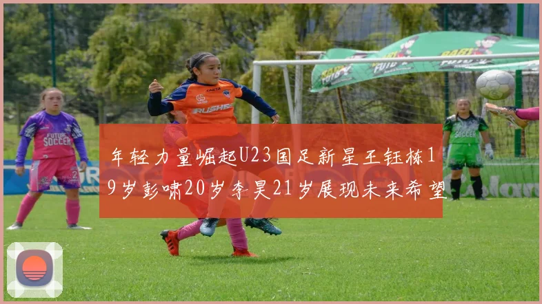 年轻力量崛起U23国足新星王钰栋19岁彭啸20岁李昊21岁展现未来希望