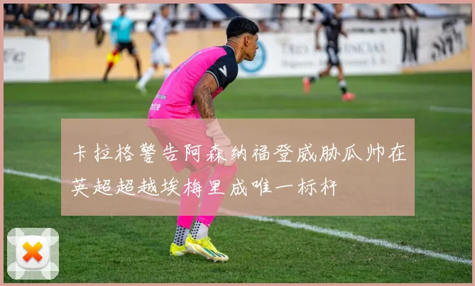卡拉格警告阿森纳福登威胁瓜帅在英超超越埃梅里成唯一标杆