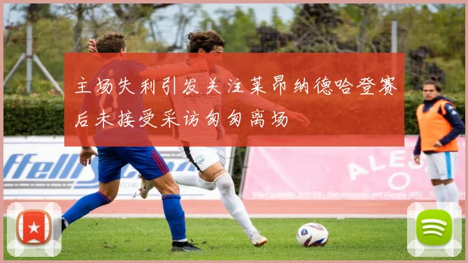 主场失利引发关注莱昂纳德哈登赛后未接受采访匆匆离场