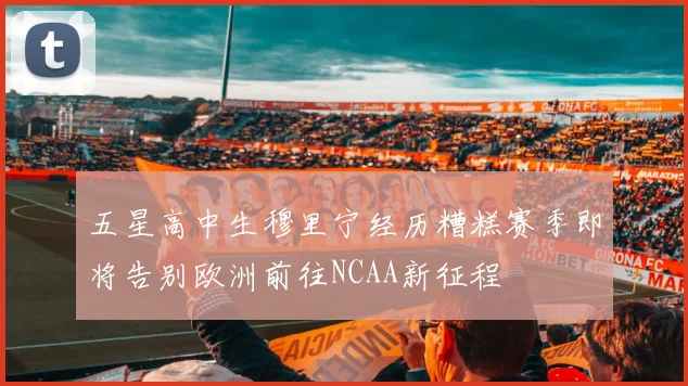五星高中生穆里宁经历糟糕赛季即将告别欧洲前往NCAA新征程
