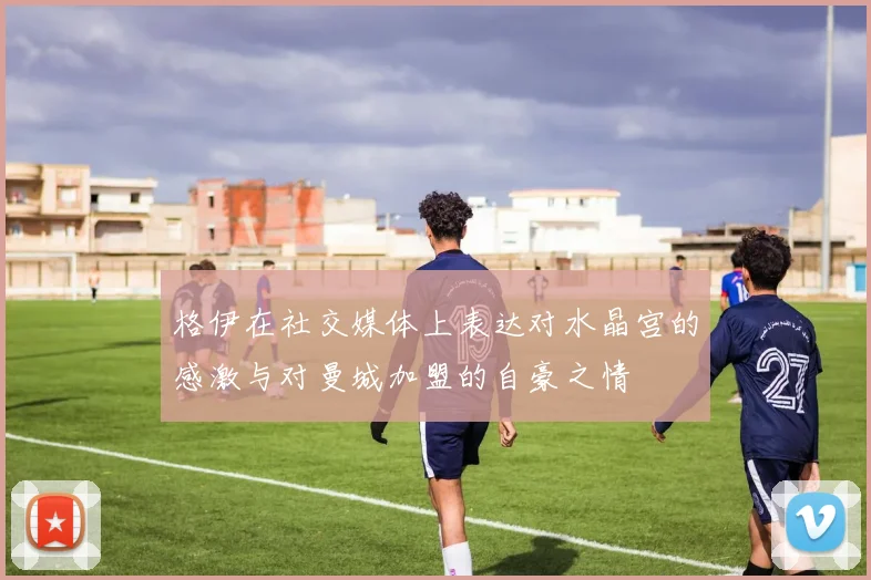 格伊在社交媒体上表达对水晶宫的感激与对曼城加盟的自豪之情