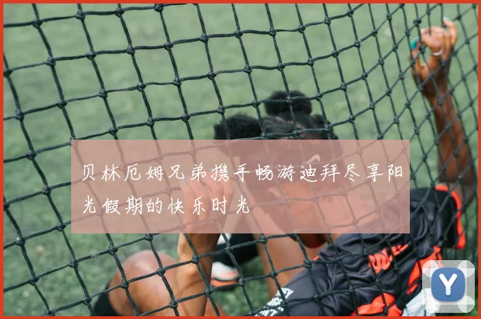 贝林厄姆兄弟携手畅游迪拜尽享阳光假期的快乐时光