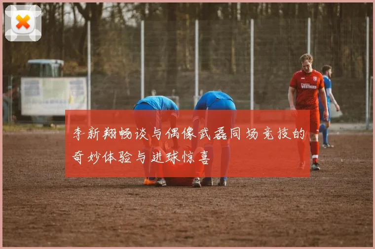 李新翔畅谈与偶像武磊同场竞技的奇妙体验与进球惊喜
