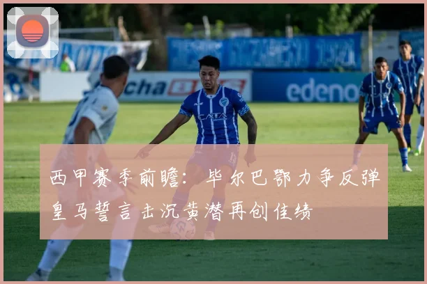 西甲赛季前瞻：毕尔巴鄂力争反弹皇马誓言击沉黄潜再创佳绩