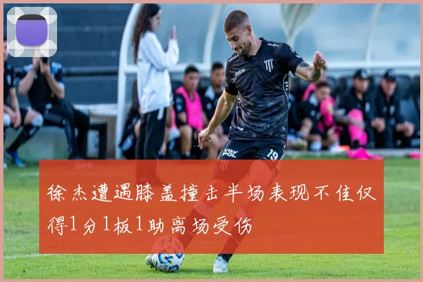 徐杰遭遇膝盖撞击半场表现不佳仅得1分1板1助离场受伤