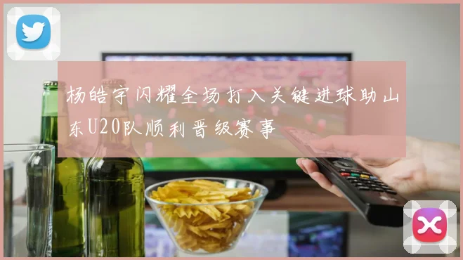 杨皓宇闪耀全场打入关键进球助山东U20队顺利晋级赛事