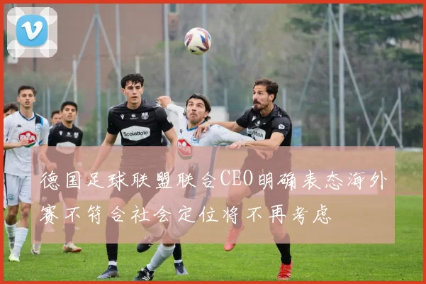 德国足球联盟联合CEO明确表态海外赛不符合社会定位将不再考虑