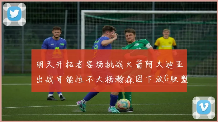 明天开拓者客场挑战火箭阿夫迪亚出战可能性不大杨瀚森因下放G联盟缺席