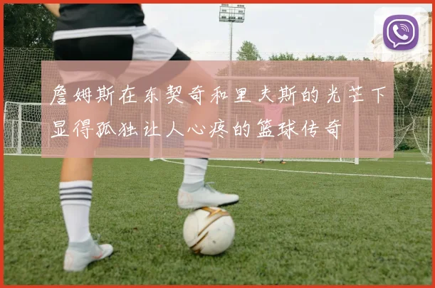 詹姆斯在东契奇和里夫斯的光芒下显得孤独让人心疼的篮球传奇