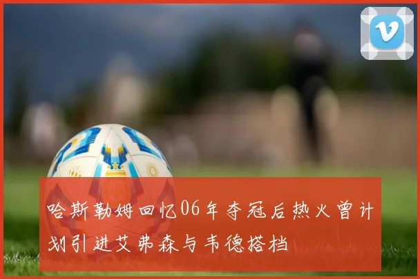 哈斯勒姆回忆06年夺冠后热火曾计划引进艾弗森与韦德搭档