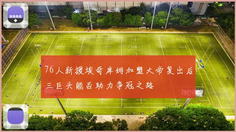 76人新援埃奇库姆加盟大帝复出后三巨头能否助力争冠之路