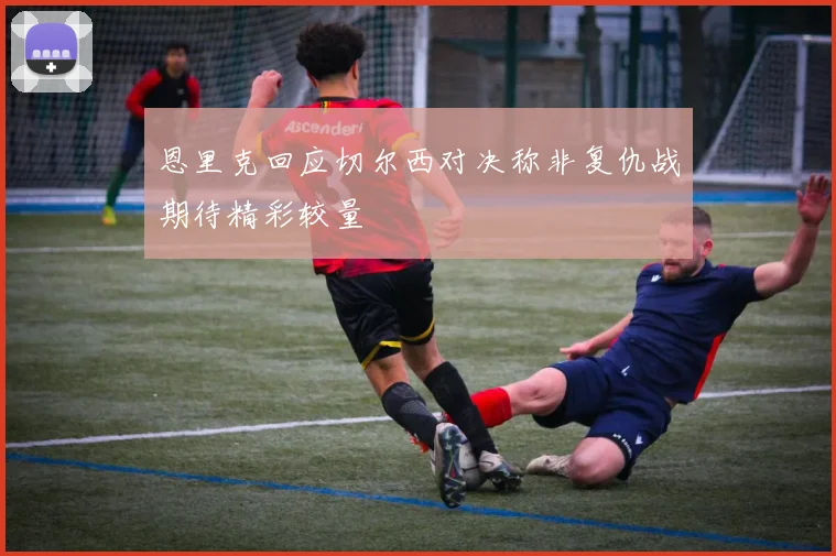 恩里克回应切尔西对决称非复仇战期待精彩较量