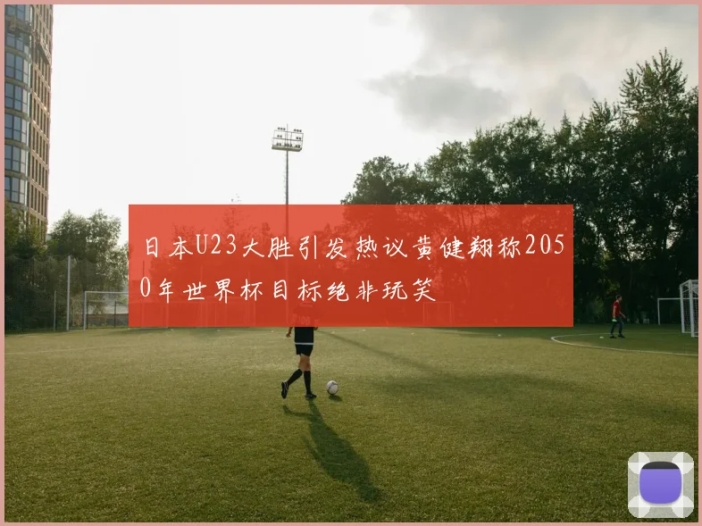 日本U23大胜引发热议黄健翔称2050年世界杯目标绝非玩笑