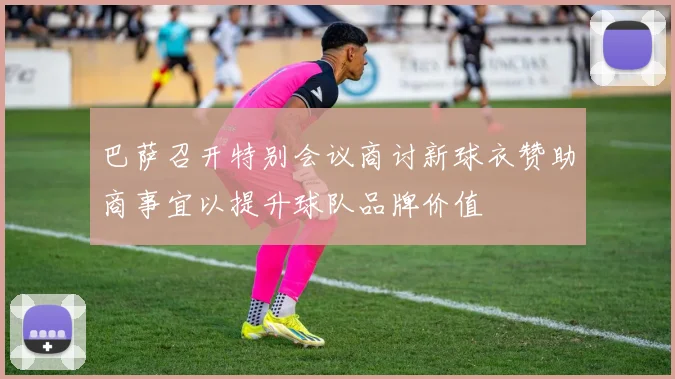 巴萨召开特别会议商讨新球衣赞助商事宜以提升球队品牌价值