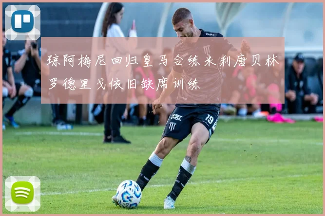 琼阿梅尼回归皇马合练米利唐贝林罗德里戈依旧缺席训练