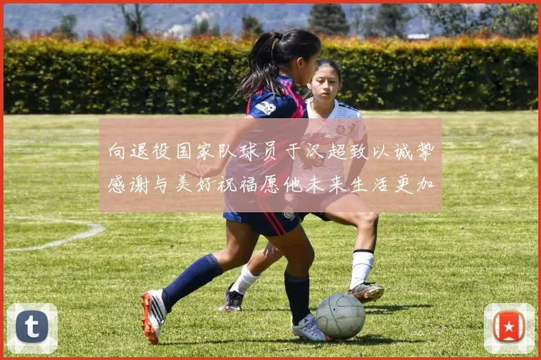 向退役国家队球员于汉超致以诚挚感谢与美好祝福愿他未来生活更加精彩