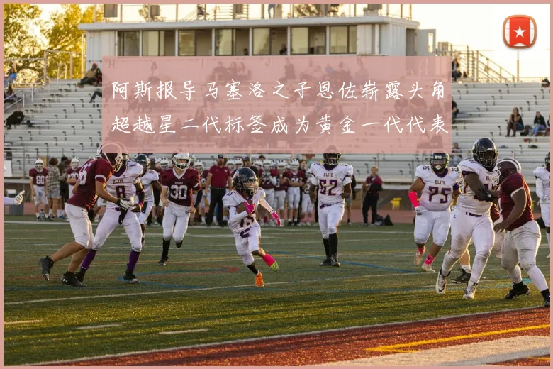 阿斯报导马塞洛之子恩佐崭露头角超越星二代标签成为黄金一代代表