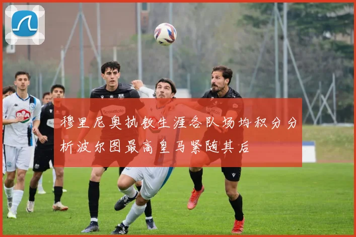 穆里尼奥执教生涯各队场均积分分析波尔图最高皇马紧随其后
