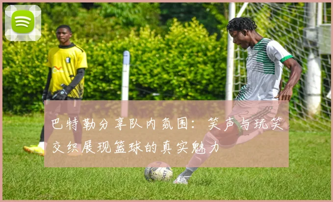 巴特勒分享队内氛围：笑声与玩笑交织展现篮球的真实魅力