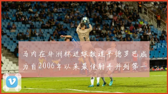 马内在非洲杯进球数追平德罗巴成为自2006年以来最佳射手并列第一人