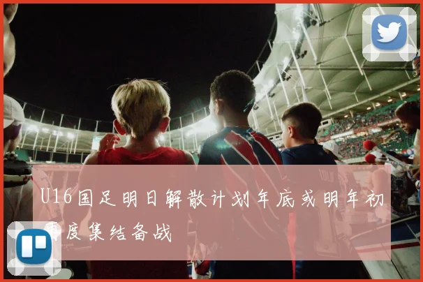 U16国足明日解散计划年底或明年初再度集结备战